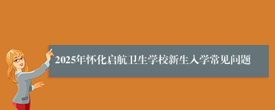 2025年怀化启航卫生学校新生入学常见问题