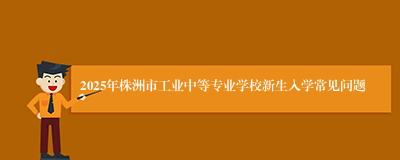 2025年株洲市工业中等专业学校新生入学常见问题