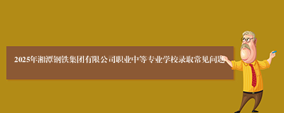 2025年湘潭钢铁集团有限公司职业中等专业学校录取常见问题