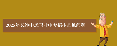 2025年长沙中远职业中专招生常见问题