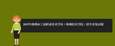 2025年株洲市工商职业技术学校（株洲技术学院）招生常见问题