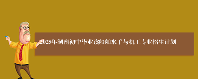 2025年湖南初中毕业读船舶水手与机工专业招生计划