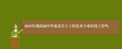 2025年湖南初中毕业读岩土工程技术专业好找工作吗