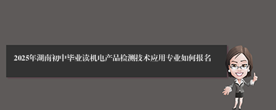 2025年湖南初中毕业读机电产品检测技术应用专业如何报名