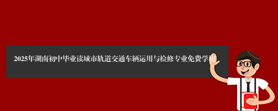 2025年湖南初中毕业读城市轨道交通车辆运用与检修专业免费学校