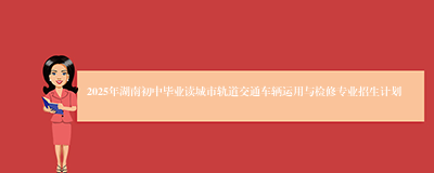 2025年湖南初中毕业读城市轨道交通车辆运用与检修专业招生计划