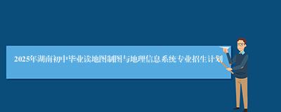 2025年湖南初中毕业读地图制图与地理信息系统专业招生计划