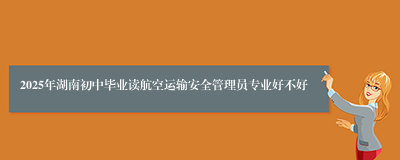 2025年湖南初中毕业读航空运输安全管理员专业好不好