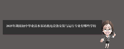 2025年湖南初中毕业读水泵站机电设备安装与运行专业有哪些学校