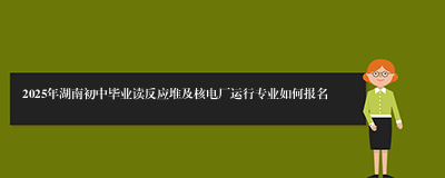 2025年湖南初中毕业读反应堆及核电厂运行专业如何报名