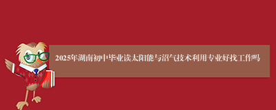 2025年湖南初中毕业读太阳能与沼气技术利用专业好找工作吗