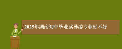 2025年湖南初中毕业读导游专业好不好