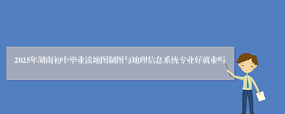 2025年湖南初中毕业读地图制图与地理信息系统专业好就业吗