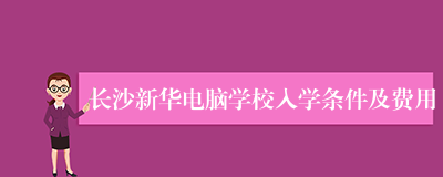 长沙新华电脑学校入学条件及费用