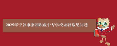 2025年宁乡市潇湘职业中专学校录取常见问题