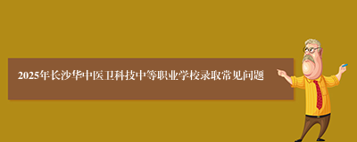 2025年长沙华中医卫科技中等职业学校录取常见问题