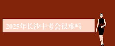 2025年长沙中考会很难吗