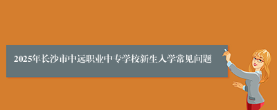 2025年长沙市中远职业中专学校新生入学常见问题