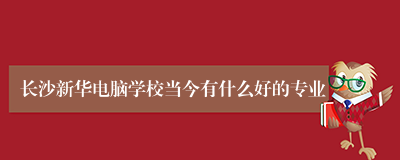 长沙新华电脑学校当今有什么好的专业