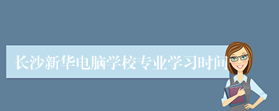 长沙新华电脑学校专业学习时间