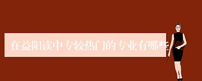 在益阳读中专较热门的专业有哪些