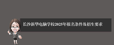 长沙新华电脑学校2025年报名条件及招生要求