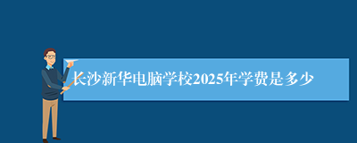 长沙新华电脑学校2025年学费是多少