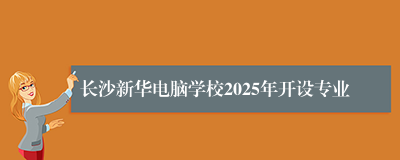 长沙新华电脑学校2025年开设专业