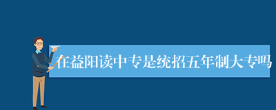 在益阳读中专是统招五年制大专吗