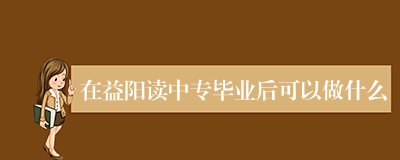 在益阳读中专毕业后可以做什么