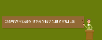 2025年湖南经济管理专修学校学生报名常见问题