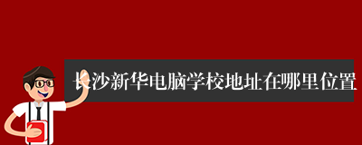 长沙新华电脑学校地址在哪里位置