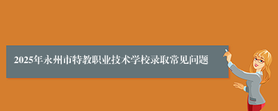 2025年永州市特教职业技术学校录取常见问题