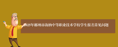 2025年郴州市海纳中等职业技术学校学生报名常见问题