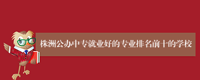 株洲公办中专就业好的专业排名前十的学校