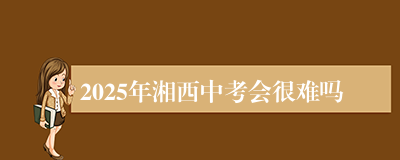 2025年湘西中考会很难吗