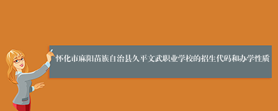 怀化市麻阳苗族自治县久平文武职业学校的招生代码和办学性质