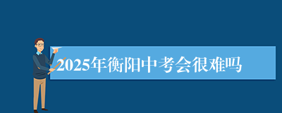 2025年衡阳中考会很难吗