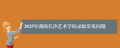 2025年湖南长沙艺术学校录取常见问题