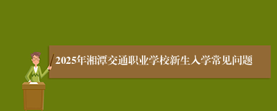 2025年湘潭交通职业学校新生入学常见问题