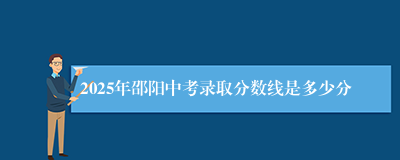 2025年邵阳中考录取分数线是多少分