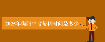 2025年衡阳中考每科时间是多少