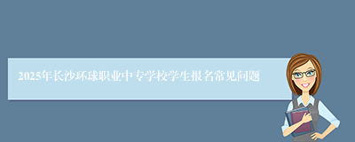 2025年长沙环球职业中专学校学生报名常见问题