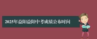 2025年益阳益阳中考成绩公布时间