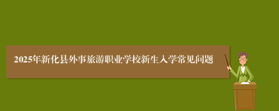 2025年新化县外事旅游职业学校新生入学常见问题