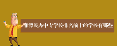 湘潭民办中专学校排名前十的学校有哪些