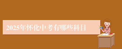 2025年怀化中考有哪些科目