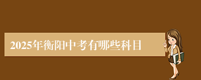 2025年衡阳中考有哪些科目