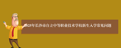 2025年长沙市自立中等职业技术学校新生入学常见问题