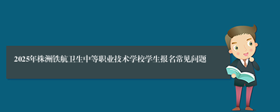 2025年株洲铁航卫生中等职业技术学校学生报名常见问题